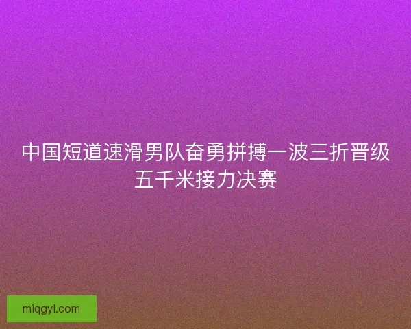 中国短道速滑男队奋勇拼搏一波三折晋级五千米接力决赛