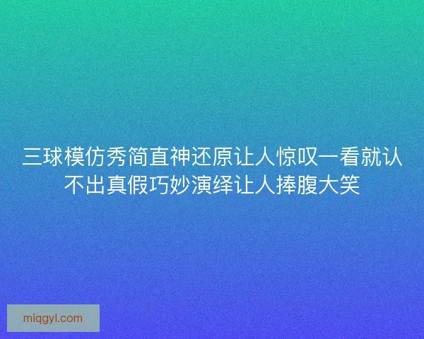 三球模仿秀简直神还原让人惊叹一看就认不出真假巧妙演绎让人捧腹大笑 三球模仿秀简直神还原让人惊叹一看就认不出真假巧妙演绎让人捧腹大笑