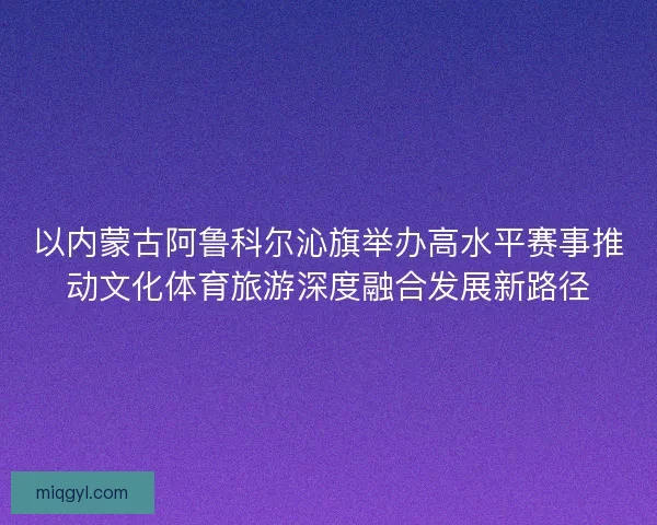 以内蒙古阿鲁科尔沁旗举办高水平赛事推动文化体育旅游深度融合发展新路径 以内蒙古阿鲁科尔沁旗举办高水平赛事推动文化体育旅游深度融合发展新路径