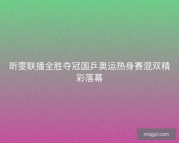 昕雯联播全胜夺冠国乒奥运热身赛混双精彩落幕