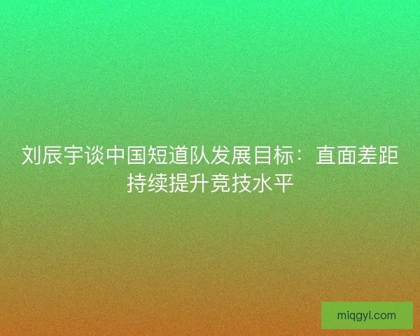 刘辰宇谈中国短道队发展目标：直面差距持续提升竞技水平