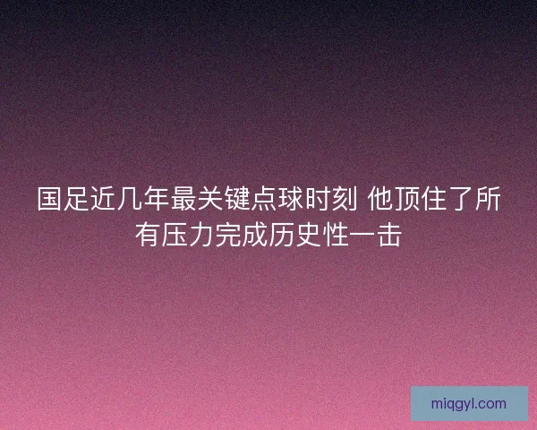 国足近几年最关键点球时刻 他顶住了所有压力完成历史性一击