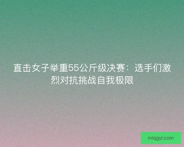 直击女子举重55公斤级决赛：选手们激烈对抗挑战自我极限