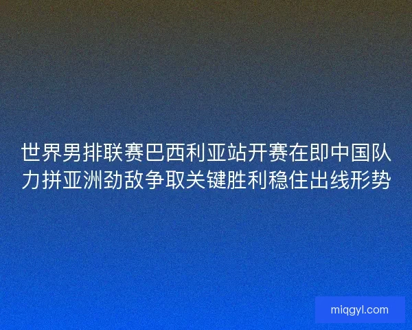 世界男排联赛巴西利亚站开赛在即中国队力拼亚洲劲敌争取关键胜利稳住出线形势