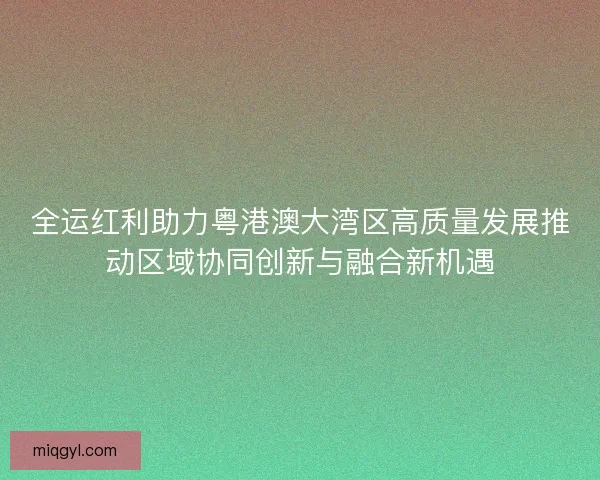 全运红利助力粤港澳大湾区高质量发展推动区域协同创新与融合新机遇