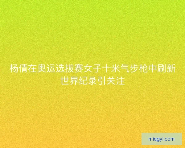 杨倩在奥运选拔赛女子十米气步枪中刷新世界纪录引关注