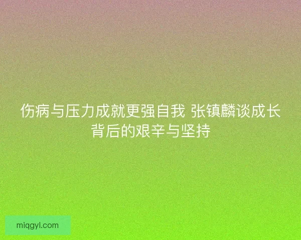 伤病与压力成就更强自我 张镇麟谈成长背后的艰辛与坚持