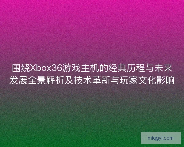 围绕Xbox36游戏主机的经典历程与未来发展全景解析及技术革新与玩家文化影响 围绕Xbox36游戏主机的经典历程与未来发展全景解析及技术革新与玩家文化影响