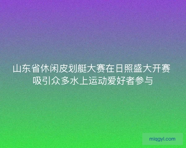 山东省休闲皮划艇大赛在日照盛大开赛 吸引众多水上运动爱好者参与 山东省休闲皮划艇大赛在日照盛大开赛 吸引众多水上运动爱好者参与