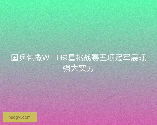 国乒包揽WTT球星挑战赛五项冠军展现强大实力 国乒包揽WTT球星挑战赛五项冠军展现强大实力