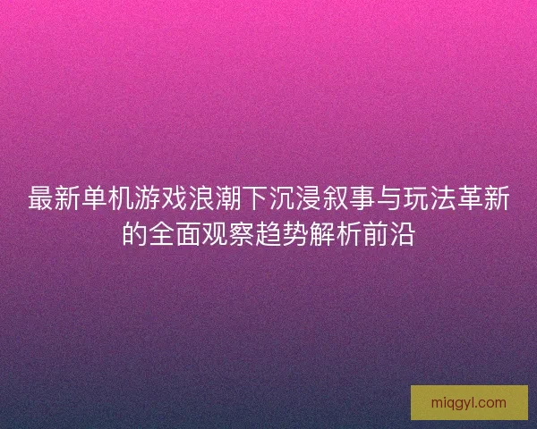 最新单机游戏浪潮下沉浸叙事与玩法革新的全面观察趋势解析前沿
