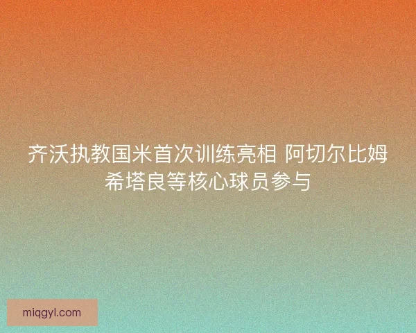 齐沃执教国米首次训练亮相 阿切尔比姆希塔良等核心球员参与 齐沃执教国米首次训练亮相 阿切尔比姆希塔良等核心球员参与